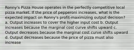 Ronny's Pizza House operates in the perfectly competitive local pizza market. If the price of pepperoni increases, what is the expected impact on Ronny's profit-maximizing output decision? a. Output increases to cover the higher input cost b. Output increases because the marginal cost curve shifts upward c. Output decreases because the marginal cost curve shifts upward d. Output decreases because the price of pizza must also increase