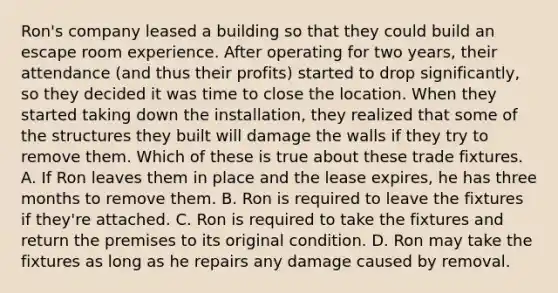 Ron's company leased a building so that they could build an escape room experience. After operating for two years, their attendance (and thus their profits) started to drop significantly, so they decided it was time to close the location. When they started taking down the installation, they realized that some of the structures they built will damage the walls if they try to remove them. Which of these is true about these trade fixtures. A. If Ron leaves them in place and the lease expires, he has three months to remove them. B. Ron is required to leave the fixtures if they're attached. C. Ron is required to take the fixtures and return the premises to its original condition. D. Ron may take the fixtures as long as he repairs any damage caused by removal.