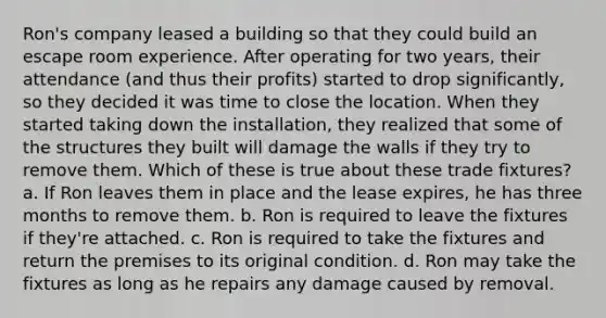 Ron's company leased a building so that they could build an escape room experience. After operating for two years, their attendance (and thus their profits) started to drop significantly, so they decided it was time to close the location. When they started taking down the installation, they realized that some of the structures they built will damage the walls if they try to remove them. Which of these is true about these trade fixtures? a. If Ron leaves them in place and the lease expires, he has three months to remove them. b. Ron is required to leave the fixtures if they're attached. c. Ron is required to take the fixtures and return the premises to its original condition. d. Ron may take the fixtures as long as he repairs any damage caused by removal.