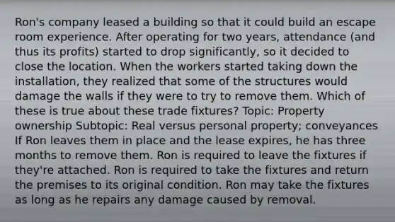 Ron's company leased a building so that it could build an escape room experience. After operating for two years, attendance (and thus its profits) started to drop significantly, so it decided to close the location. When the workers started taking down the installation, they realized that some of the structures would damage the walls if they were to try to remove them. Which of these is true about these trade fixtures? Topic: Property ownership Subtopic: Real versus personal property; conveyances If Ron leaves them in place and the lease expires, he has three months to remove them. Ron is required to leave the fixtures if they're attached. Ron is required to take the fixtures and return the premises to its original condition. Ron may take the fixtures as long as he repairs any damage caused by removal.