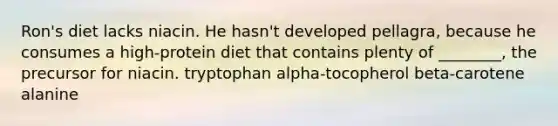 Ron's diet lacks niacin. He hasn't developed pellagra, because he consumes a high-protein diet that contains plenty of ________, the precursor for niacin. tryptophan alpha-tocopherol beta-carotene alanine