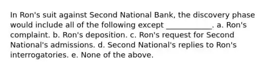 In Ron's suit against Second National Bank, the discovery phase would include all of the following except ____________. a. Ron's complaint. b. Ron's deposition. c. Ron's request for Second National's admissions. d. Second National's replies to Ron's interrogatories. e. None of the above.