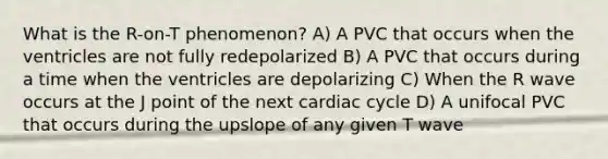 What is the R-on-T phenomenon? A) A PVC that occurs when the ventricles are not fully redepolarized B) A PVC that occurs during a time when the ventricles are depolarizing C) When the R wave occurs at the J point of the next cardiac cycle D) A unifocal PVC that occurs during the upslope of any given T wave