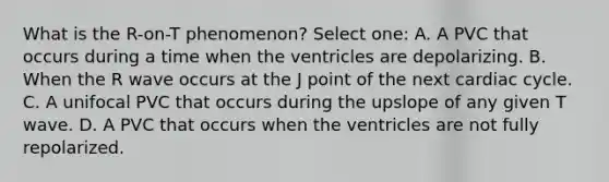 What is the R-on-T phenomenon? Select one: A. A PVC that occurs during a time when the ventricles are depolarizing. B. When the R wave occurs at the J point of the next cardiac cycle. C. A unifocal PVC that occurs during the upslope of any given T wave. D. A PVC that occurs when the ventricles are not fully repolarized.