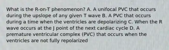 What is the R-on-T phenomenon? A. A unifocal PVC that occurs during the upslope of any given T wave B. A PVC that occurs during a time when the ventricles are depolarizing C. When the R wave occurs at the J point of the next cardiac cycle D. A premature ventricular complex (PVC) that occurs when the ventricles are not fully repolarized