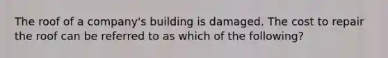 The roof of a company's building is damaged. The cost to repair the roof can be referred to as which of the following?