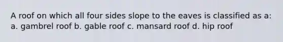 A roof on which all four sides slope to the eaves is classified as a: a. gambrel roof b. gable roof c. mansard roof d. hip roof