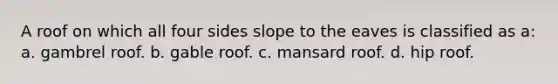 A roof on which all four sides slope to the eaves is classified as a: a. gambrel roof. b. gable roof. c. mansard roof. d. hip roof.