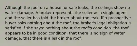 Although the roof on a house for sale leaks, the ceilings show no water damage. A broker represents the seller as a single agent and the seller has told the broker about the leak. If a prospective buyer asks nothing about the roof, the broker's legal obligation is satisfied if she says: nothing about the roof's condition. the roof appears to be in good condition. that there is no sign of water damage. that there is a leak in the roof.