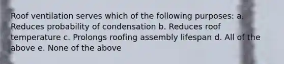 Roof ventilation serves which of the following purposes: a. Reduces probability of condensation b. Reduces roof temperature c. Prolongs roofing assembly lifespan d. All of the above e. None of the above