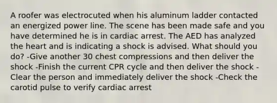 A roofer was electrocuted when his aluminum ladder contacted an energized power line. The scene has been made safe and you have determined he is in cardiac arrest. The AED has analyzed the heart and is indicating a shock is advised. What should you do? -Give another 30 chest compressions and then deliver the shock -Finish the current CPR cycle and then deliver the shock -Clear the person and immediately deliver the shock -Check the carotid pulse to verify cardiac arrest