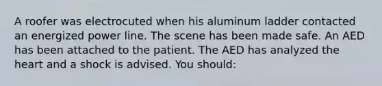 A roofer was electrocuted when his aluminum ladder contacted an energized power line. The scene has been made safe. An AED has been attached to the patient. The AED has analyzed the heart and a shock is advised. You should: