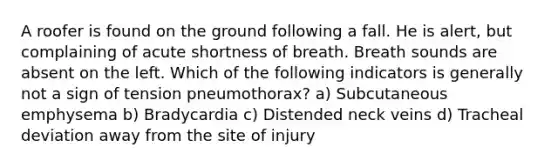 A roofer is found on the ground following a fall. He is alert, but complaining of acute shortness of breath. Breath sounds are absent on the left. Which of the following indicators is generally not a sign of tension pneumothorax? a) Subcutaneous emphysema b) Bradycardia c) Distended neck veins d) Tracheal deviation away from the site of injury