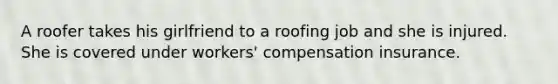 A roofer takes his girlfriend to a roofing job and she is injured. She is covered under workers' compensation insurance.