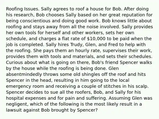 Roofing Issues. Sally agrees to roof a house for Bob. After doing his research, Bob chooses Sally based on her great reputation for being conscientious and doing good work. Bob knows little about roofing and stays away from all the noise involved. Sally provides her own tools for herself and other workers, sets her own schedule, and charges a flat rate of 10,000 to be paid when the job is completed. Sally hires Trudy, Glen, and Fred to help with the roofing. She pays them an hourly rate, supervises their work, provides them with tools and materials, and sets their schedules. Curious about what is going on there, Bob's friend Spencer walks by the house while the roofing is being done. Glen absentmindedly throws some old shingles off the roof and hits Spencer in the head, resulting in him going to the local emergency room and receiving a couple of stitches in his scalp. Spencer decides to sue all the roofers, Bob, and Sally for his hospital expenses and for pain and suffering. Assuming Glen was negligent, which of the following is the most likely result in a lawsuit against Bob brought by Spencer?