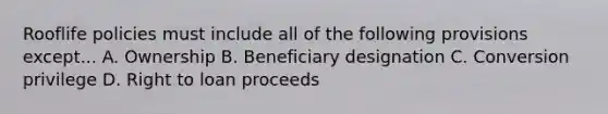 Rooflife policies must include all of the following provisions except... A. Ownership B. Beneficiary designation C. Conversion privilege D. Right to loan proceeds