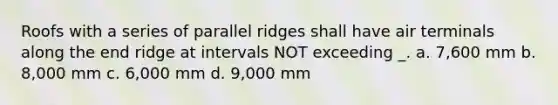 Roofs with a series of parallel ridges shall have air terminals along the end ridge at intervals NOT exceeding _. a. 7,600 mm b. 8,000 mm c. 6,000 mm d. 9,000 mm