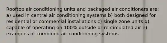 Rooftop air conditioning units and packaged air conditioners are: a) used in central air conditioning systems b) both designed for residential or commercial installations c) single zone units d) capable of operating on 100% outside or re-circulated air e) examples of combined air conditioning systems