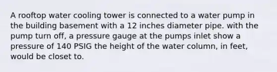 A rooftop water cooling tower is connected to a water pump in the building basement with a 12 inches diameter pipe. with the pump turn off, a pressure gauge at the pumps inlet show a pressure of 140 PSIG the height of the water column, in feet, would be closet to.