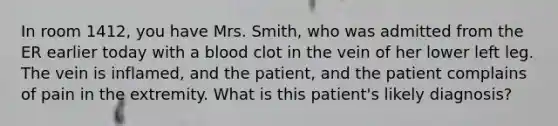 In room 1412, you have Mrs. Smith, who was admitted from the ER earlier today with a blood clot in the vein of her lower left leg. The vein is inflamed, and the patient, and the patient complains of pain in the extremity. What is this patient's likely diagnosis?