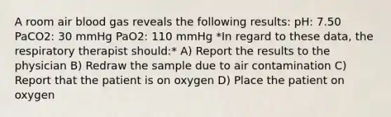 A room air blood gas reveals the following results: pH: 7.50 PaCO2: 30 mmHg PaO2: 110 mmHg *In regard to these data, the respiratory therapist should:* A) Report the results to the physician B) Redraw the sample due to air contamination C) Report that the patient is on oxygen D) Place the patient on oxygen