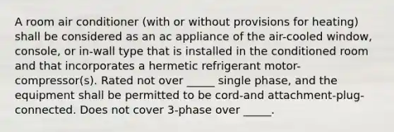 A room air conditioner (with or without provisions for heating) shall be considered as an ac appliance of the air-cooled window, console, or in-wall type that is installed in the conditioned room and that incorporates a hermetic refrigerant motor-compressor(s). Rated not over _____ single phase, and the equipment shall be permitted to be cord-and attachment-plug-connected. Does not cover 3-phase over _____.