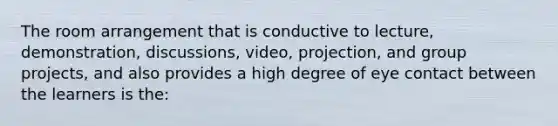 The room arrangement that is conductive to lecture, demonstration, discussions, video, projection, and group projects, and also provides a high degree of eye contact between the learners is the: