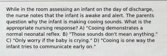 While in the room assessing an infant on the day of discharge, the nurse notes that the infant is awake and alert. The parents question why the infant is making cooing sounds. What is the appropriate nursing response? A) "Cooing demonstrates a normal neonatal reflex. B) "Those sounds don't mean anything." C) "Only worry if the baby is crying." D) "Cooing is one way the infant tries to communicate early on."