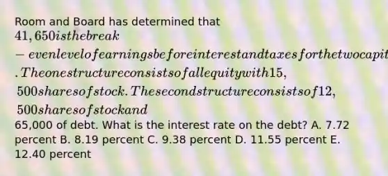 Room and Board has determined that 41,650 is the break-even level of earnings before interest and taxes for the two capital structures it is considering. The one structure consists of all equity with 15,500 shares of stock. The second structure consists of 12,500 shares of stock and65,000 of debt. What is the interest rate on the debt? A. 7.72 percent B. 8.19 percent C. 9.38 percent D. 11.55 percent E. 12.40 percent