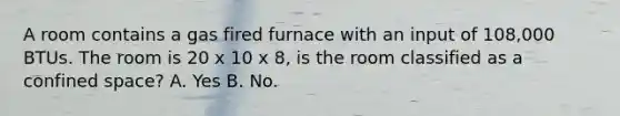 A room contains a gas fired furnace with an input of 108,000 BTUs. The room is 20 x 10 x 8, is the room classified as a confined space? A. Yes B. No.