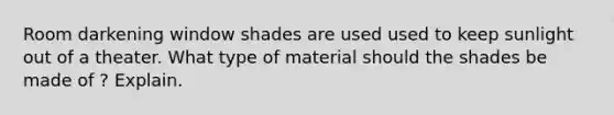 Room darkening window shades are used used to keep sunlight out of a theater. What type of material should the shades be made of ? Explain.