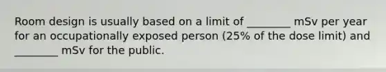 Room design is usually based on a limit of ________ mSv per year for an occupationally exposed person (25% of the dose limit) and ________ mSv for the public.