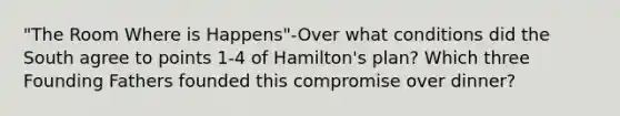 "The Room Where is Happens"-Over what conditions did the South agree to points 1-4 of Hamilton's plan? Which three Founding Fathers founded this compromise over dinner?