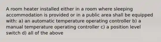 A room heater installed either in a room where sleeping accommodation is provided or in a public area shall be equipped with: a) an automatic temperature operating controller b) a manual temperature operating controller c) a position level switch d) all of the above