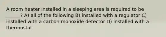 A room heater installed in a sleeping area is required to be ______? A) all of the following B) installed with a regulator C) installed with a carbon monoxide detector D) installed with a thermostat