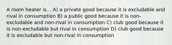 A room heater is... A) a private good because it is excludable and rival in consumption B) a public good because it is non-excludable and non-rival in consumption C) club good because it is non-excludable but rival in consumption D) club good because it is excludable but non-rival in consumption