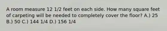 A room measure 12 1/2 feet on each side. How many square feet of carpeting will be needed to completely cover the floor? A.) 25 B.) 50 C.) 144 1/4 D.) 156 1/4
