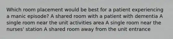 Which room placement would be best for a patient experiencing a manic episode? A shared room with a patient with dementia A single room near the unit activities area A single room near the nurses' station A shared room away from the unit entrance