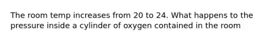 The room temp increases from 20 to 24. What happens to the pressure inside a cylinder of oxygen contained in the room