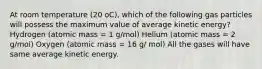 At room temperature (20 oC), which of the following gas particles will possess the maximum value of average kinetic energy? Hydrogen (atomic mass = 1 g/mol) Helium (atomic mass = 2 g/mol) Oxygen (atomic mass = 16 g/ mol) All the gases will have same average kinetic energy.