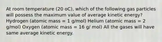 At room temperature (20 oC), which of the following gas particles will possess the maximum value of average kinetic energy? Hydrogen (atomic mass = 1 g/mol) Helium (atomic mass = 2 g/mol) Oxygen (atomic mass = 16 g/ mol) All the gases will have same average kinetic energy.