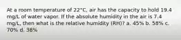 At a room temperature of 22°C, air has the capacity to hold 19.4 mg/L of water vapor. If the absolute humidity in the air is 7.4 mg/L, then what is the relative humidity (RH)? a. 45% b. 58% c. 70% d. 38%