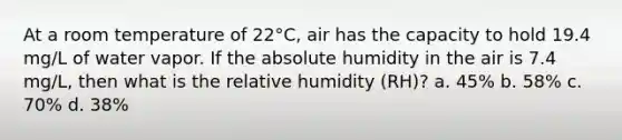 At a room temperature of 22°C, air has the capacity to hold 19.4 mg/L of water vapor. If the absolute humidity in the air is 7.4 mg/L, then what is the relative humidity (RH)? a. 45% b. 58% c. 70% d. 38%