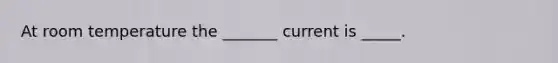 At room temperature the _______ current is _____.