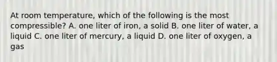 At room temperature, which of the following is the most compressible? A. one liter of iron, a solid B. one liter of water, a liquid C. one liter of mercury, a liquid D. one liter of oxygen, a gas