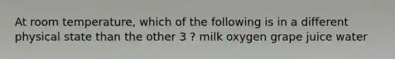 At room temperature, which of the following is in a different physical state than the other 3 ? milk oxygen grape juice water