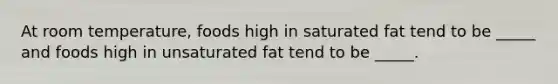 At room temperature, foods high in saturated fat tend to be _____ and foods high in unsaturated fat tend to be _____.