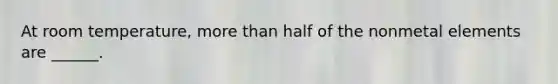 At room temperature, more than half of the nonmetal elements are ______.
