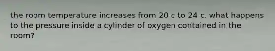 the room temperature increases from 20 c to 24 c. what happens to the pressure inside a cylinder of oxygen contained in the room?