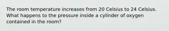 The room temperature increases from 20 Celsius to 24 Celsius. What happens to the pressure inside a cylinder of oxygen contained in the room?